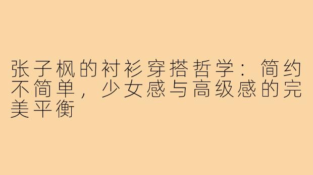 张子枫的衬衫穿搭哲学：简约不简单，少女感与高级感的完美平衡