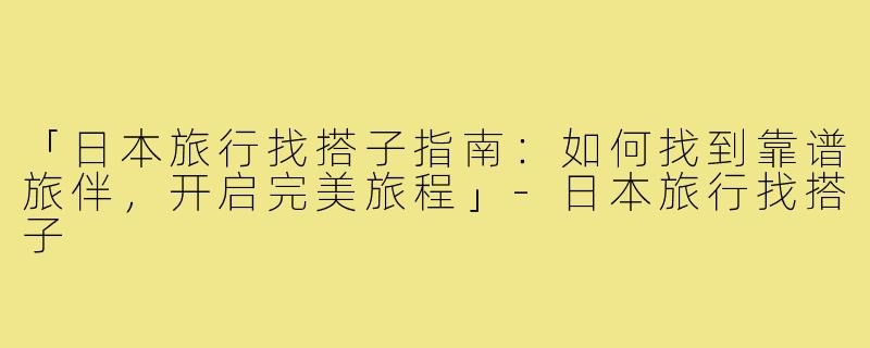 「日本旅行找搭子指南：如何找到靠谱旅伴，开启完美旅程」-日本旅行找搭子