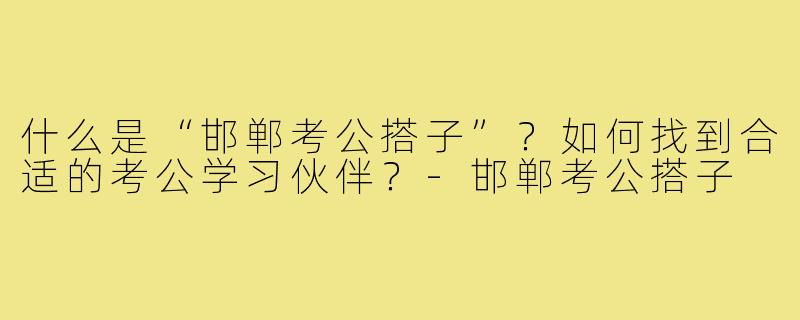 什么是“邯郸考公搭子”？如何找到合适的考公学习伙伴？-邯郸考公搭子