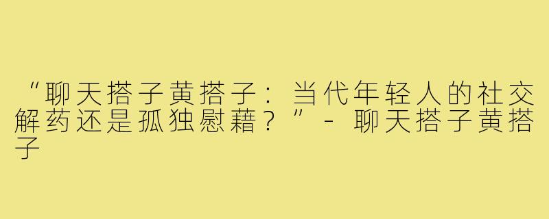“聊天搭子黄搭子:当代年轻人的社交解药还是孤独慰藉?”-聊天搭子黄搭子