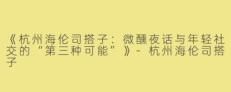 《杭州海伦司搭子：微醺夜话与年轻社交的“第三种可能”》-杭州海伦司搭子
