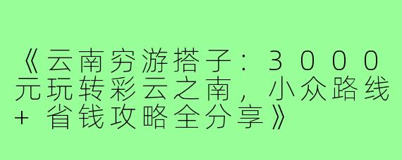 《云南穷游搭子：3000元玩转彩云之南，小众路线+省钱攻略全分享》