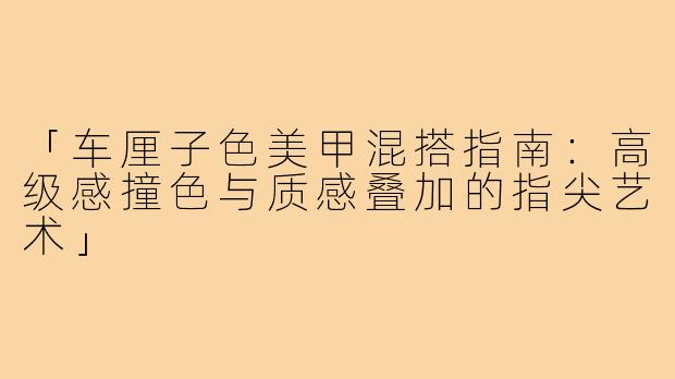「车厘子色美甲混搭指南：高级感撞色与质感叠加的指尖艺术」