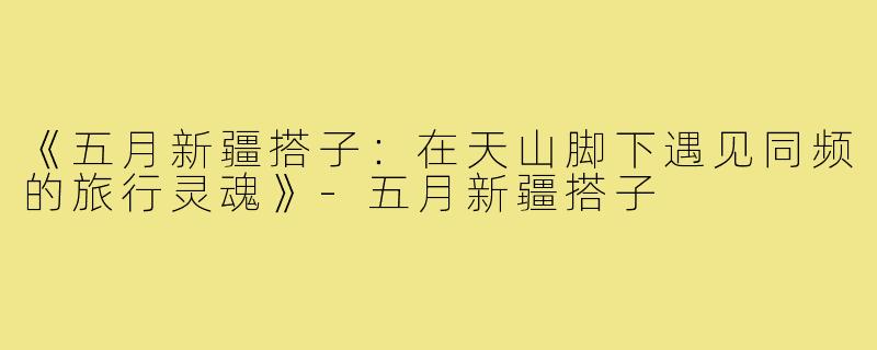 《五月新疆搭子：在天山脚下遇见同频的旅行灵魂》-五月新疆搭子