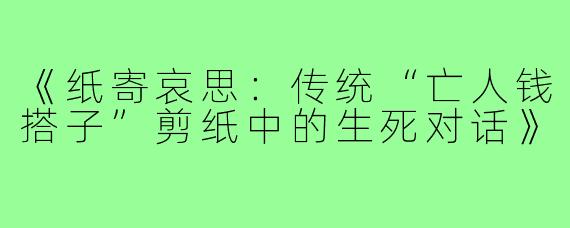 《纸寄哀思:传统“亡人钱搭子”剪纸中的生死对话》