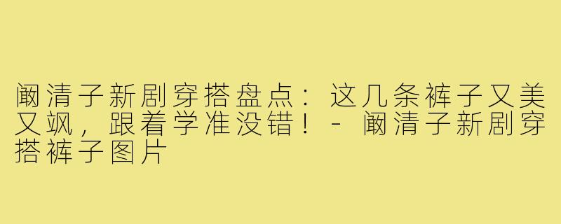 阚清子新剧穿搭盘点：这几条裤子又美又飒，跟着学准没错！-阚清子新剧穿搭裤子图片