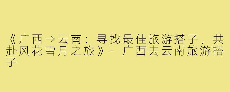《广西→云南：寻找最佳旅游搭子，共赴风花雪月之旅》-广西去云南旅游搭子