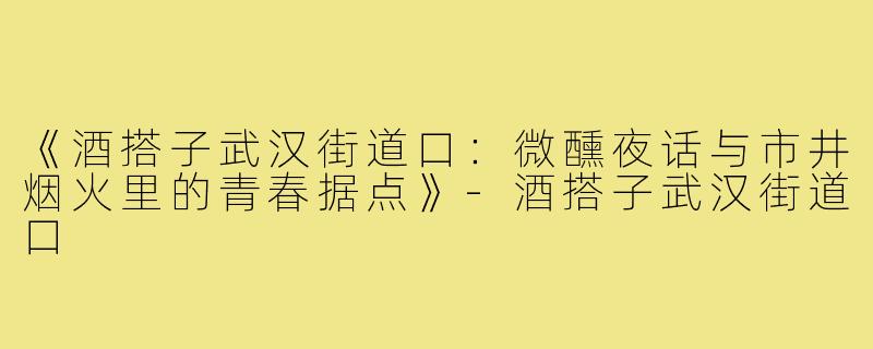 《酒搭子武汉街道口：微醺夜话与市井烟火里的青春据点》-酒搭子武汉街道口