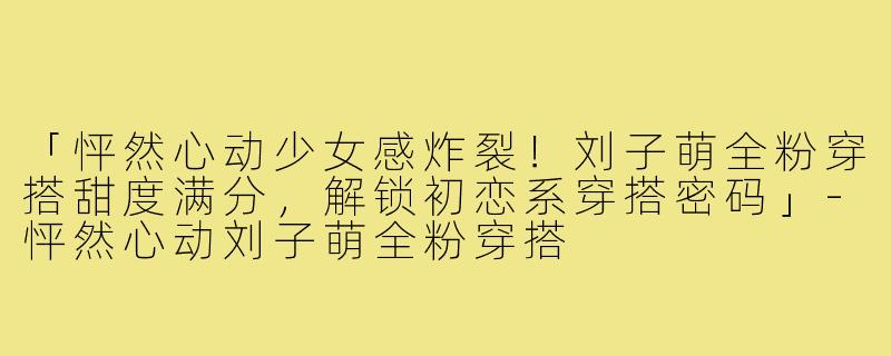 「怦然心动少女感炸裂！刘子萌全粉穿搭甜度满分，解锁初恋系穿搭密码」