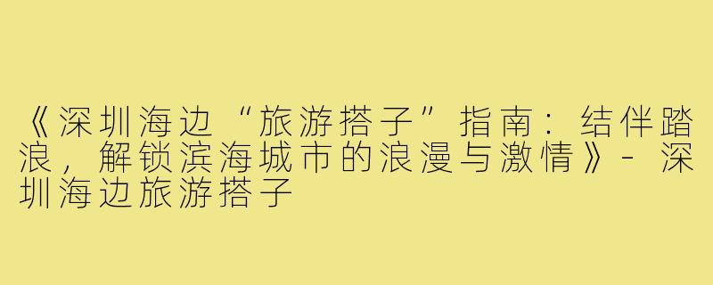 《深圳海边“旅游搭子”指南：结伴踏浪，解锁滨海城市的浪漫与激情》-深圳海边旅游搭子