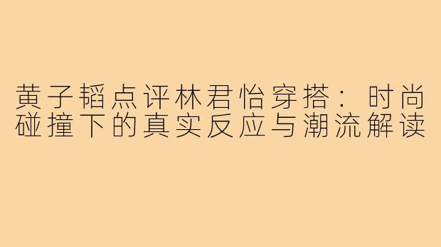 黄子韬点评林君怡穿搭：时尚碰撞下的真实反应与潮流解读