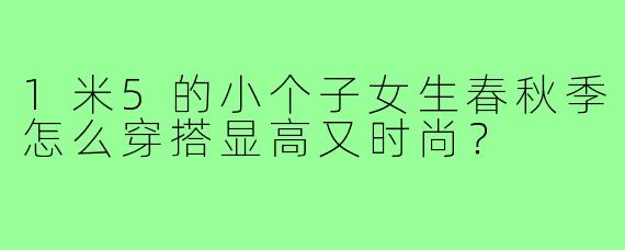 1米5的小个子女生春秋季怎么穿搭显高又时尚?
