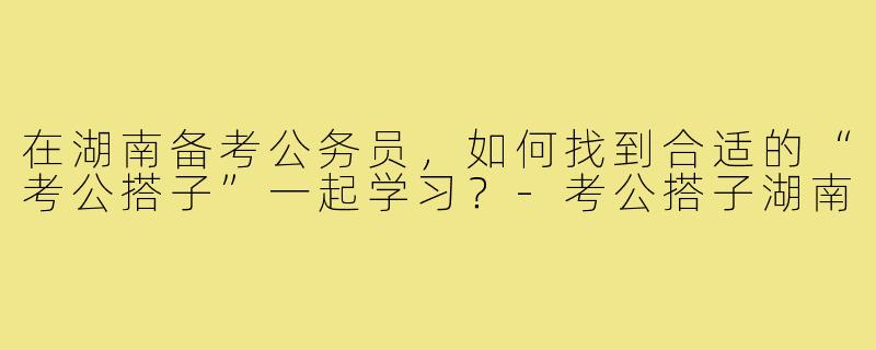 在湖南备考公务员，如何找到合适的“考公搭子”一起学习？