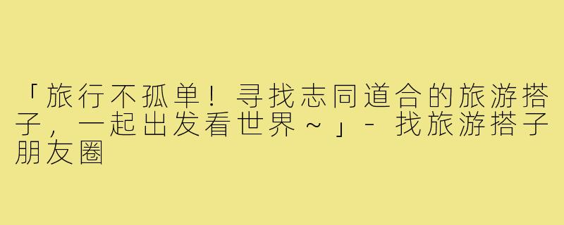 「旅行不孤单！寻找志同道合的旅游搭子，一起出发看世界～」