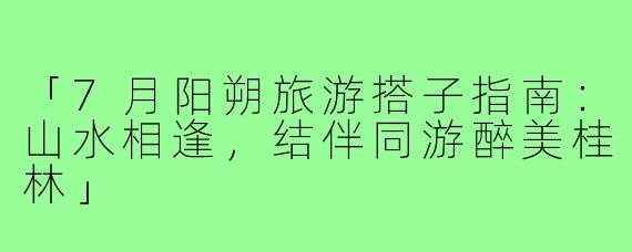 「7月阳朔旅游搭子指南：山水相逢，结伴同游醉美桂林」