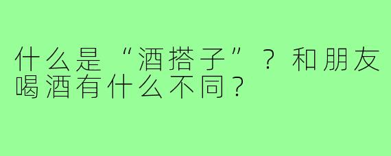 什么是“酒搭子”？和朋友喝酒有什么不同？