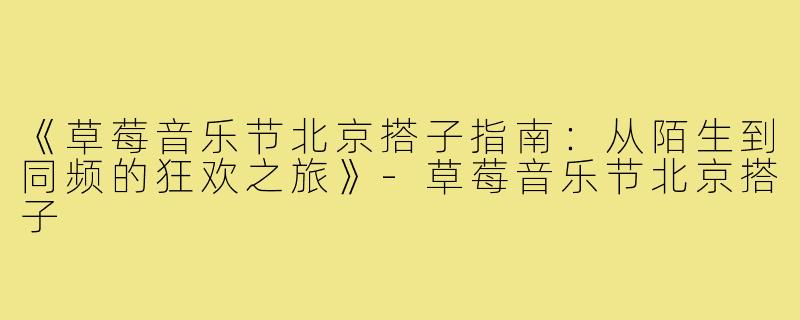 《草莓音乐节北京搭子指南：从陌生到同频的狂欢之旅》-草莓音乐节北京搭子