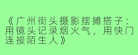 《广州街头摄影摆摊搭子：用镜头记录烟火气，用快门连接陌生人》