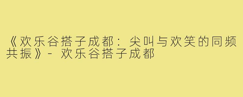 《欢乐谷搭子成都：尖叫与欢笑的同频共振》-欢乐谷搭子成都