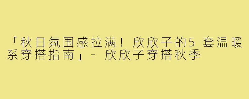 「秋日氛围感拉满！欣欣子的5套温暖系穿搭指南」-欣欣子穿搭秋季