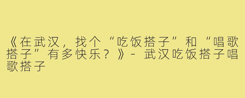 《在武汉,找个“吃饭搭子”和“唱歌搭子”有多快乐?》-武汉吃饭搭子唱歌搭子