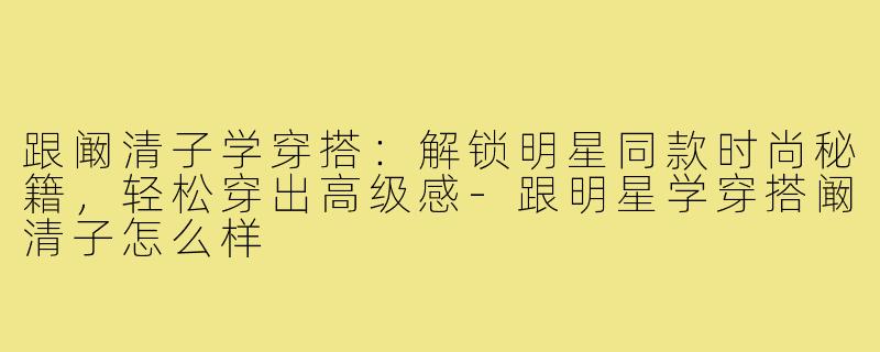 跟阚清子学穿搭：解锁明星同款时尚秘籍，轻松穿出高级感-跟明星学穿搭阚清子怎么样