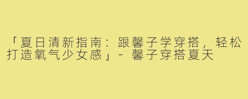 「夏日清新指南：跟馨子学穿搭，轻松打造氧气少女感」-馨子穿搭夏天
