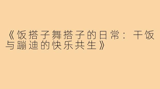 《饭搭子舞搭子的日常:干饭与蹦迪的快乐共生》