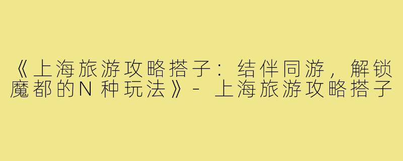 《上海旅游攻略搭子：结伴同游，解锁魔都的N种玩法》-上海旅游攻略搭子