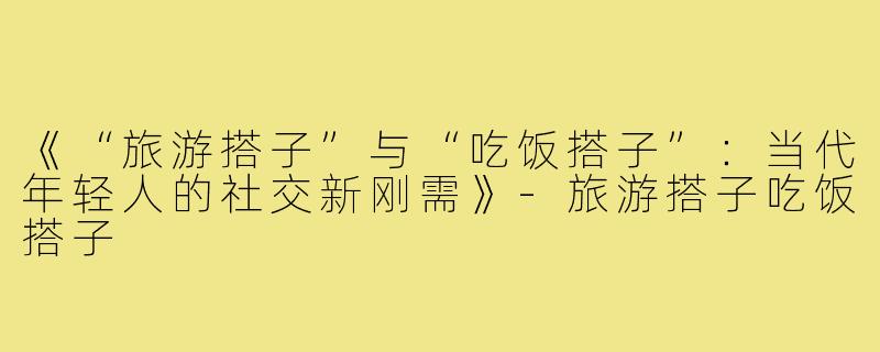 《“旅游搭子”与“吃饭搭子”：当代年轻人的社交新刚需》-旅游搭子吃饭搭子