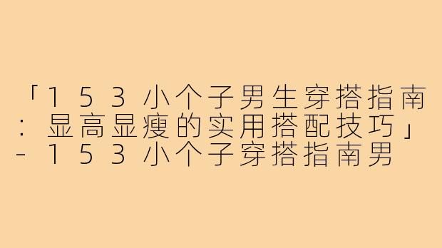 「153小个子男生穿搭指南：显高显瘦的实用搭配技巧」-153小个子穿搭指南男