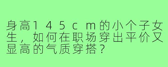 身高145cm的小个子女生,如何在职场穿出平价又显高的气质穿搭?