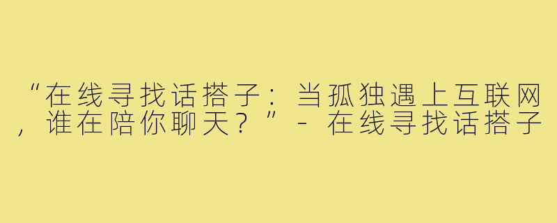 “在线寻找话搭子:当孤独遇上互联网,谁在陪你聊天?”-在线寻找话搭子
