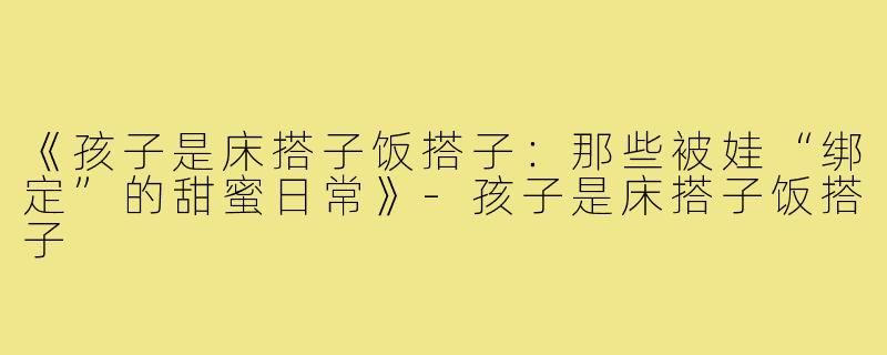 《孩子是床搭子饭搭子：那些被娃“绑定”的甜蜜日常》-孩子是床搭子饭搭子