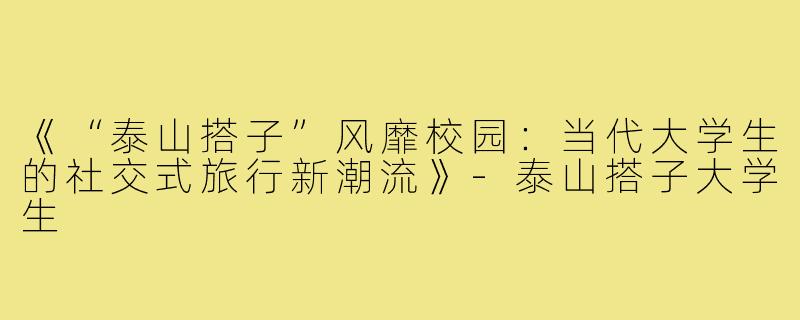 《“泰山搭子”风靡校园：当代大学生的社交式旅行新潮流》-泰山搭子大学生