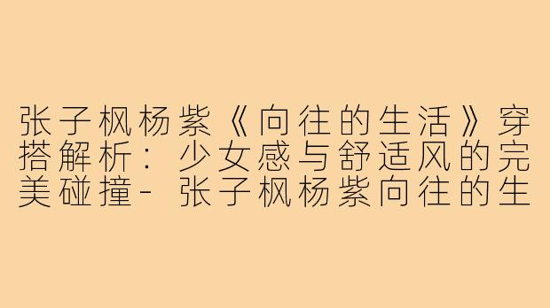 张子枫杨紫《向往的生活》穿搭解析：少女感与舒适风的完美碰撞-张子枫杨紫向往的生活穿搭