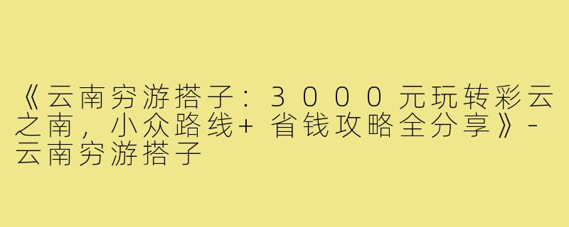 《云南穷游搭子：3000元玩转彩云之南，小众路线+省钱攻略全分享》