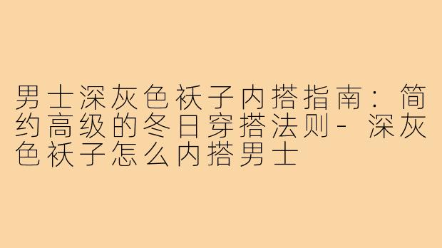 男士深灰色袄子内搭指南：简约高级的冬日穿搭法则-深灰色袄子怎么内搭男士