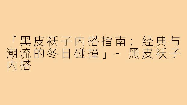「黑皮袄子内搭指南:经典与潮流的冬日碰撞」-黑皮袄子内搭