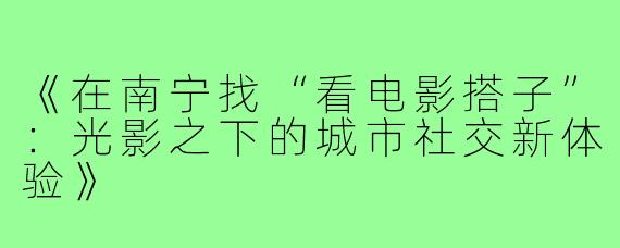 《在南宁找“看电影搭子”：光影之下的城市社交新体验》