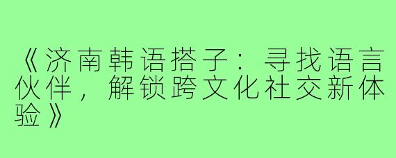《济南韩语搭子：寻找语言伙伴，解锁跨文化社交新体验》