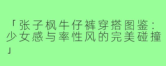 「张子枫牛仔裤穿搭图鉴：少女感与率性风的完美碰撞」