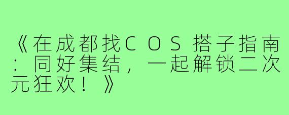 《在成都找COS搭子指南：同好集结，一起解锁二次元狂欢！》