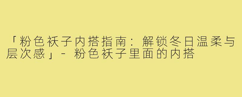 「粉色袄子内搭指南:解锁冬日温柔与层次感」-粉色袄子里面的内搭