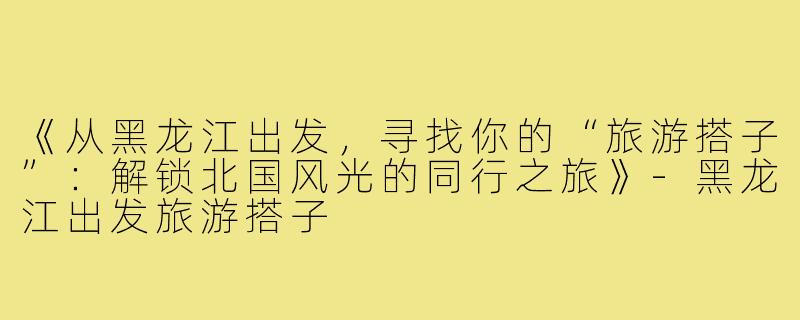 《从黑龙江出发，寻找你的“旅游搭子”：解锁北国风光的同行之旅》-黑龙江出发旅游搭子