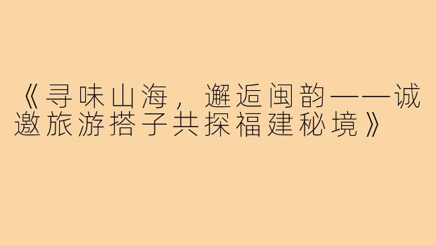 《寻味山海，邂逅闽韵——诚邀旅游搭子共探福建秘境》