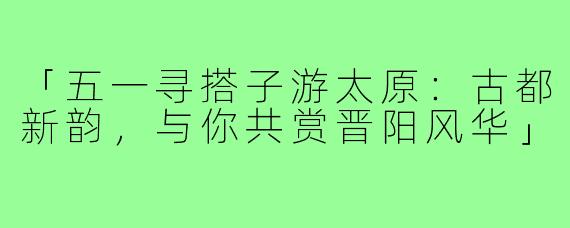「五一寻搭子游太原:古都新韵,与你共赏晋阳风华」