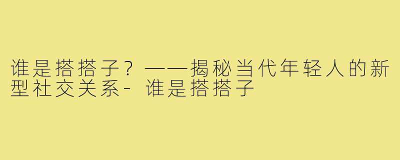 谁是搭搭子?——揭秘当代年轻人的新型社交关系-谁是搭搭子