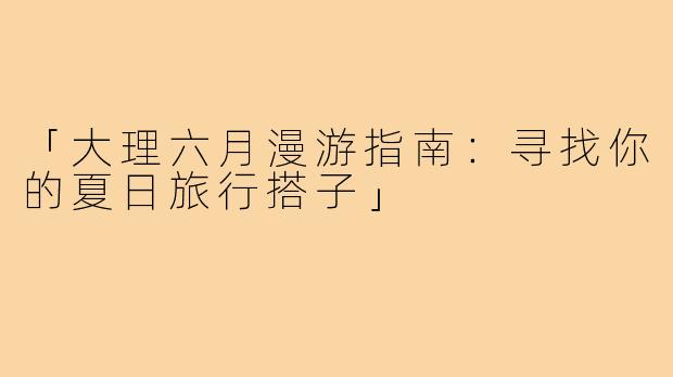 「大理六月漫游指南：寻找你的夏日旅行搭子」