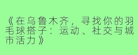 《在乌鲁木齐，寻找你的羽毛球搭子：运动、社交与城市活力》